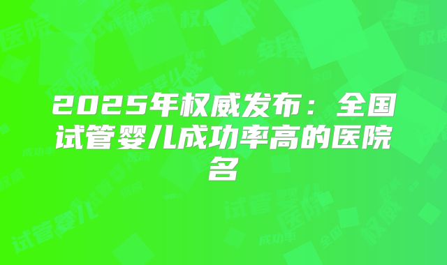 2025年权威发布：全国试管婴儿成功率高的医院名