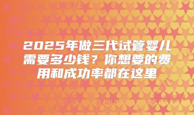 2025年做三代试管婴儿需要多少钱？你想要的费用和成功率都在这里