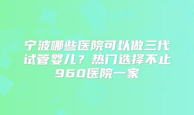 宁波哪些医院可以做三代试管婴儿？热门选择不止960医院一家