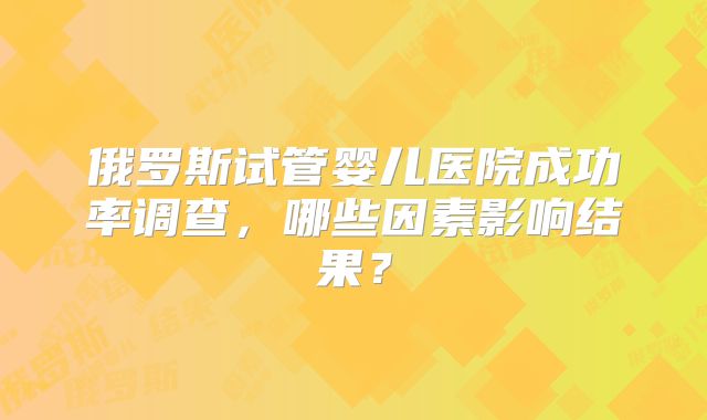 俄罗斯试管婴儿医院成功率调查，哪些因素影响结果？