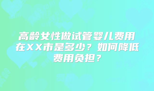高龄女性做试管婴儿费用在XX市是多少？如何降低费用负担？