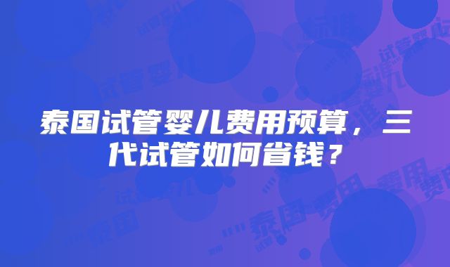 泰国试管婴儿费用预算,三代试管如何省钱?