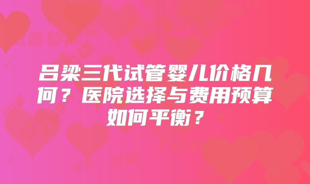 吕梁三代试管婴儿价格几何？医院选择与费用预算如何平衡？
