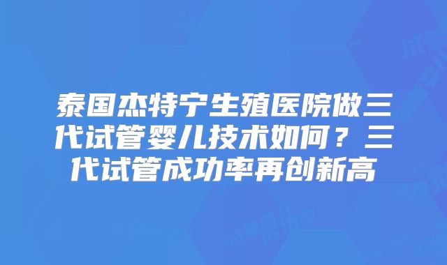 泰国杰特宁生殖医院做三代试管婴儿技术如何？三代试管成功率再创新高