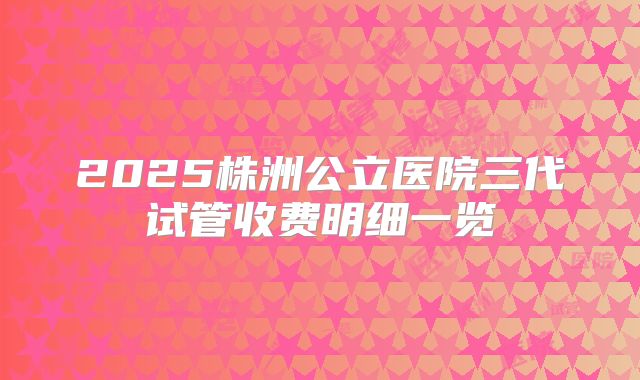 2025株洲公立医院三代试管收费明细一览