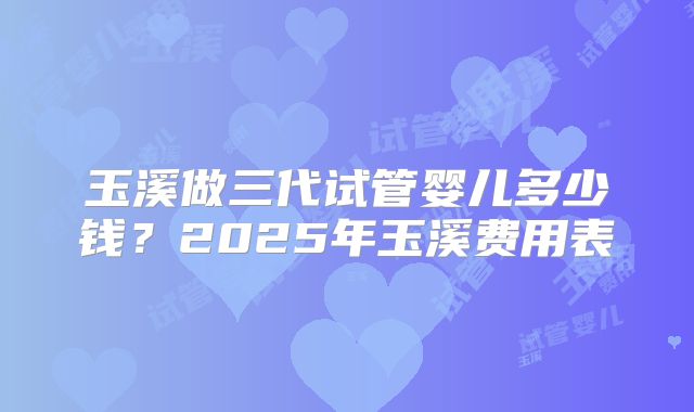 玉溪做三代试管婴儿多少钱?2025年玉溪费用表
