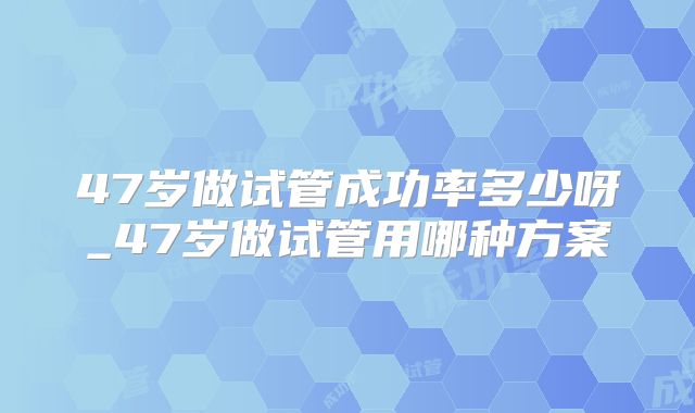 47岁做试管成功率多少呀_47岁做试管用哪种方案