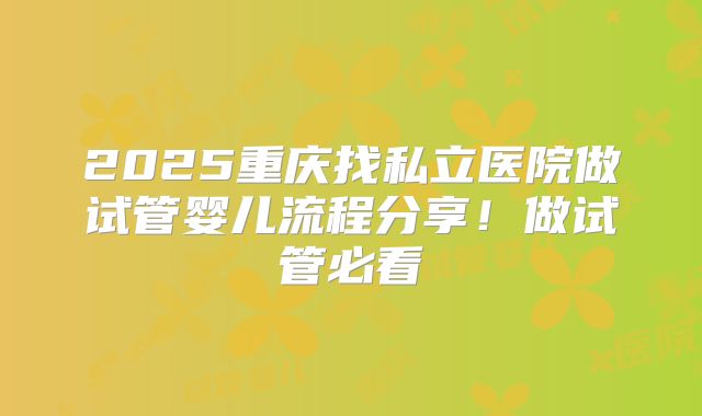 2025重庆找私立医院做试管婴儿流程分享！做试管必看