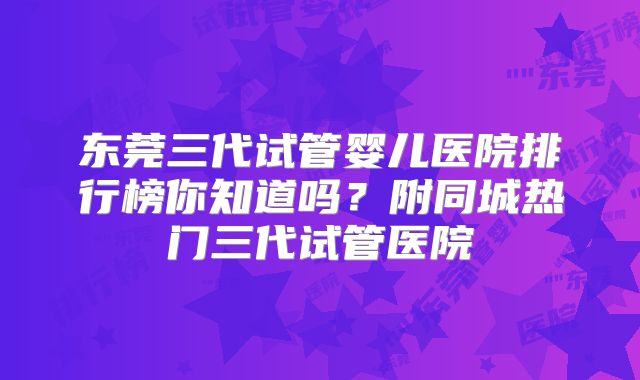 东莞三代试管婴儿医院排行榜你知道吗?附同城热门三代试管医院