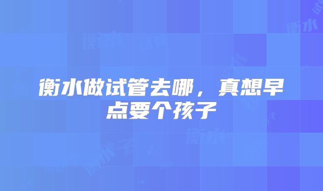 衡水做试管去哪，真想早点要个孩子