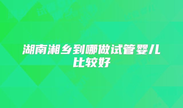 湖南湘乡到哪做试管婴儿比较好