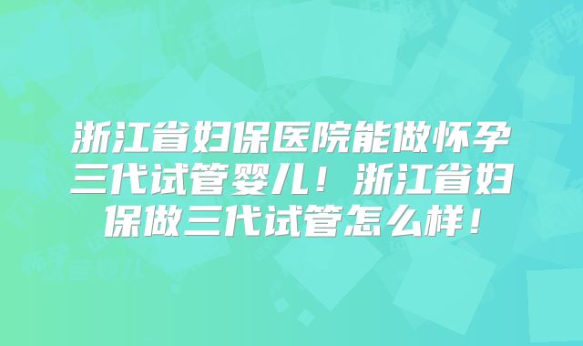 浙江省妇保医院能做怀孕三代试管婴儿！浙江省妇保做三代试管怎么样！