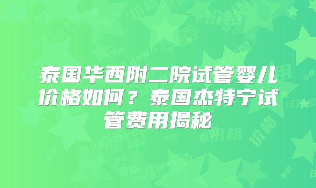 泰国华西附二院试管婴儿价格如何?泰国杰特宁试管费用揭秘