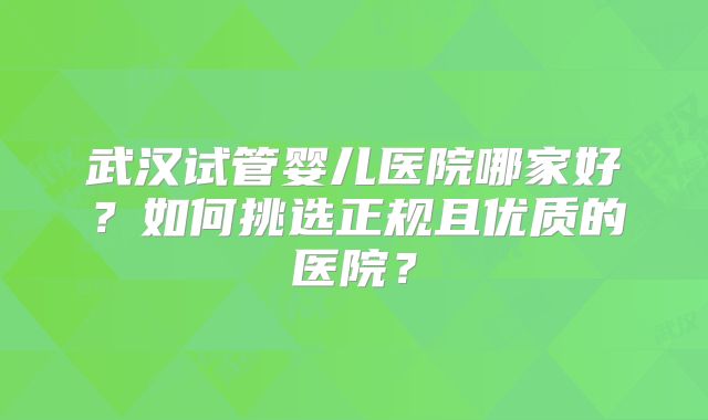 武汉试管婴儿医院哪家好？如何挑选正规且优质的医院？