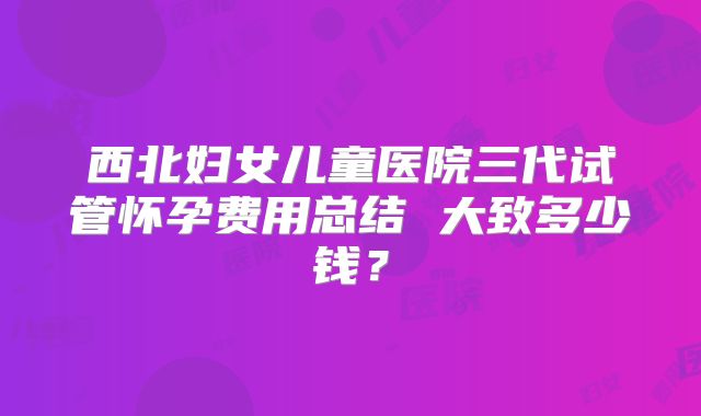 西北妇女儿童医院三代试管怀孕费用总结 大致多少钱？
