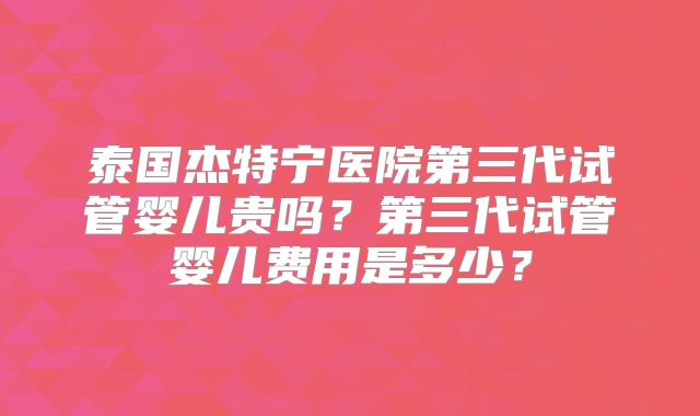 泰国杰特宁医院第三代试管婴儿贵吗？第三代试管婴儿费用是多少？