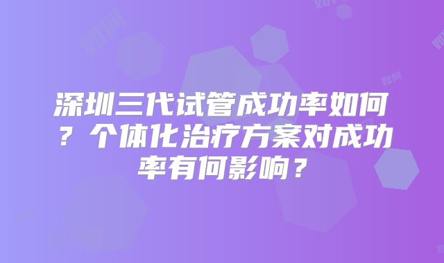 深圳三代试管成功率如何？个体化治疗方案对成功率有何影响？
