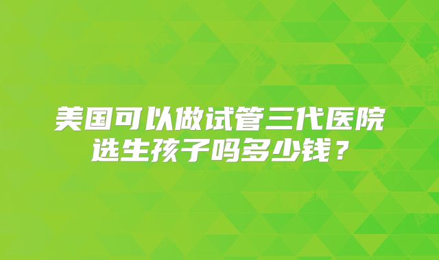 美国可以做试管三代医院选生孩子吗多少钱？