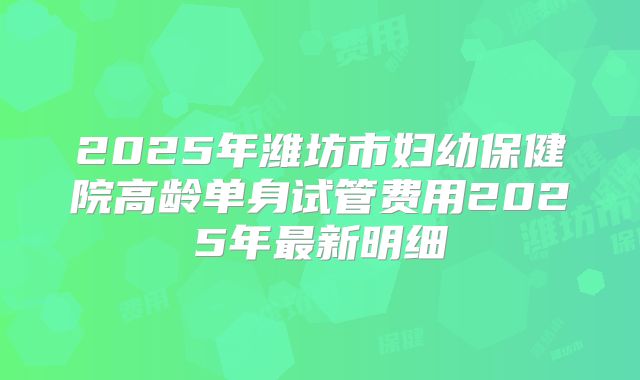 2025年潍坊市妇幼保健院高龄单身试管费用2025年最新明细