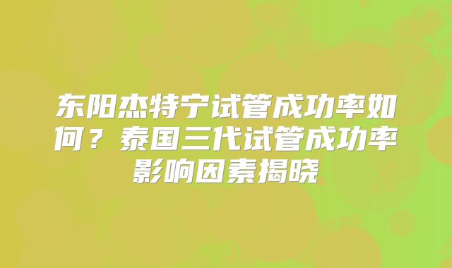 东阳杰特宁试管成功率如何？泰国三代试管成功率影响因素揭晓