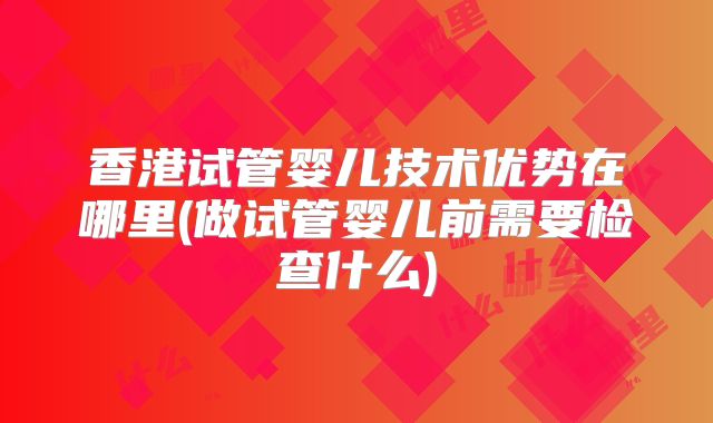 香港试管婴儿技术优势在哪里(做试管婴儿前需要检查什么)