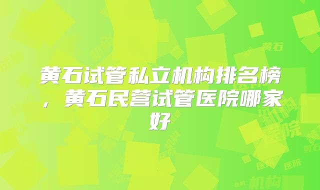 黄石试管私立机构排名榜，黄石民营试管医院哪家好