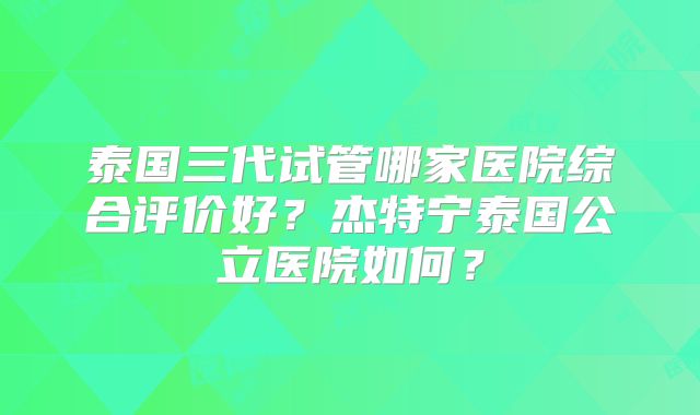 泰国三代试管哪家医院综合评价好？杰特宁泰国公立医院如何？