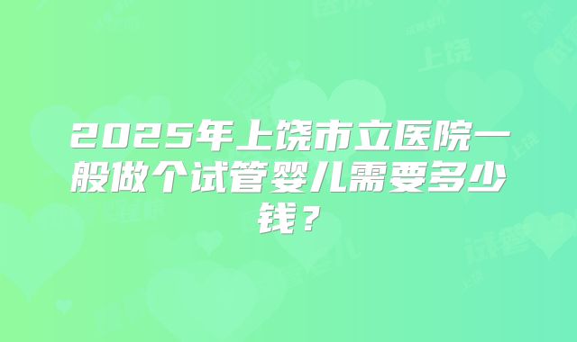2025年上饶市立医院一般做个试管婴儿需要多少钱?