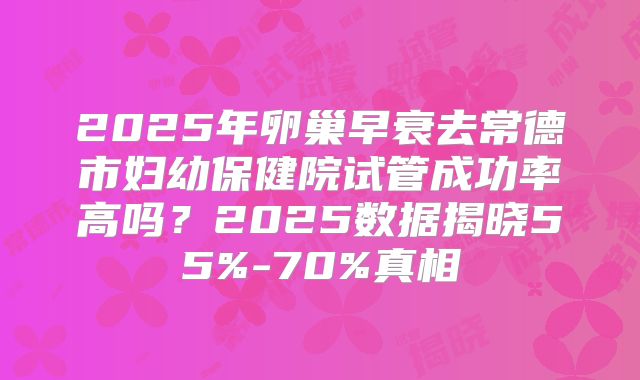 2025年卵巢早衰去常德市妇幼保健院试管成功率高吗？2025数据揭晓55%-70%真相
