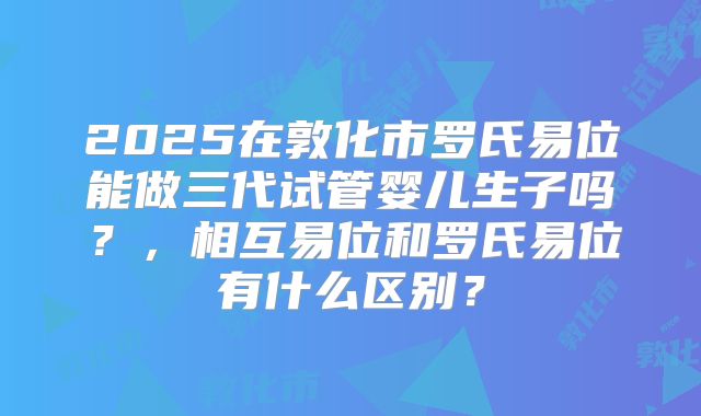 2025在敦化市罗氏易位能做三代试管婴儿生子吗？，相互易位和罗氏易位有什么区别？