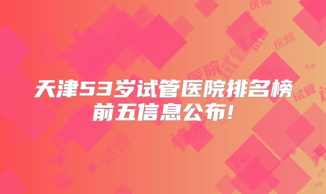 天津53岁试管医院排名榜前五信息公布!