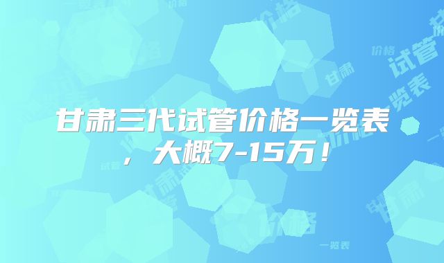 甘肃三代试管价格一览表，大概7-15万！
