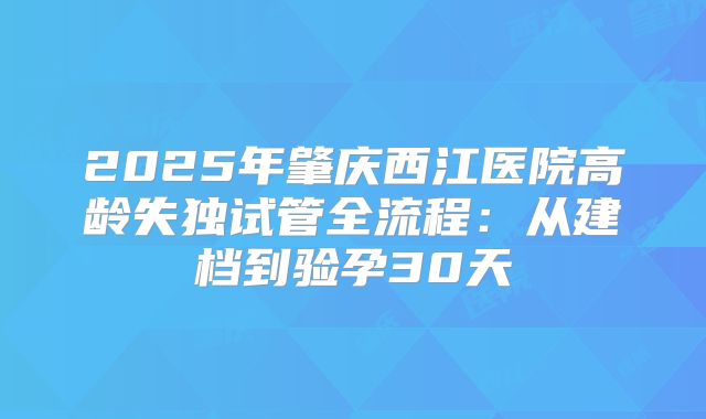 2025年肇庆西江医院高龄失独试管全流程：从建档到验孕30天