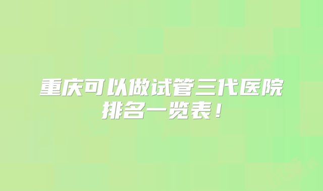 重庆可以做试管三代医院排名一览表！
