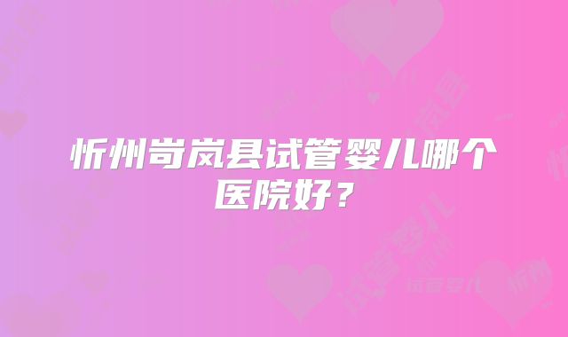 忻州岢岚县试管婴儿哪个医院好？