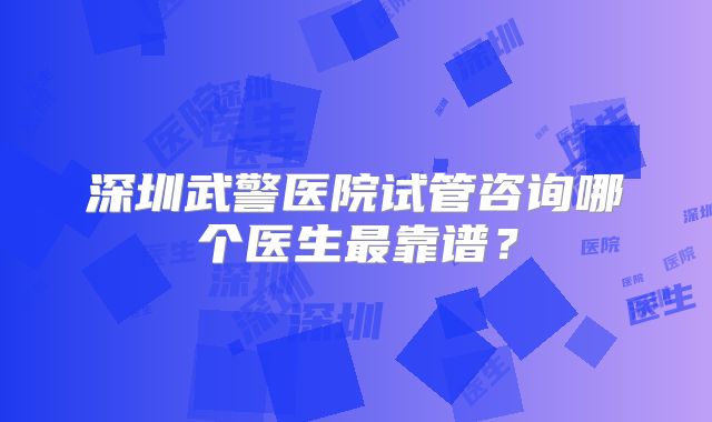 深圳武警医院试管咨询哪个医生最靠谱？