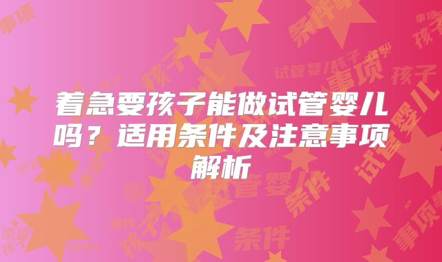 着急要孩子能做试管婴儿吗？适用条件及注意事项解析