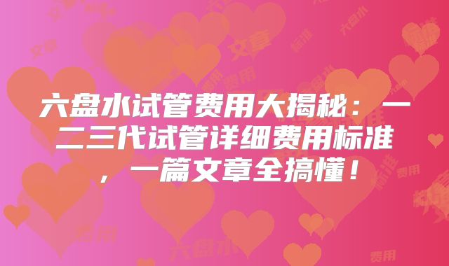 六盘水试管费用大揭秘：一二三代试管详细费用标准，一篇文章全搞懂！