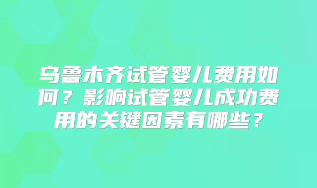 乌鲁木齐试管婴儿费用如何？影响试管婴儿成功费用的关键因素有哪些？
