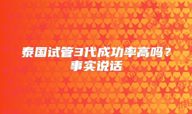 泰国试管3代成功率高吗？事实说话