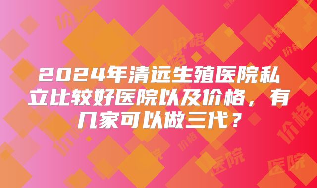 2024年清远生殖医院私立比较好医院以及价格，有几家可以做三代？