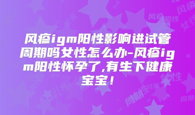 风疹igm阳性影响进试管周期吗女性怎么办-风疹igm阳性怀孕了,有生下健康宝宝!