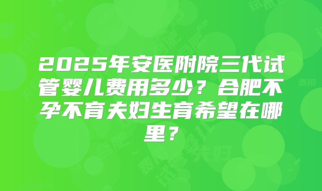 2025年安医附院三代试管婴儿费用多少？合肥不孕不育夫妇生育希望在哪里？