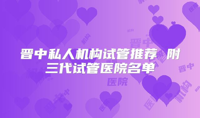 晋中私人机构试管推荐 附三代试管医院名单