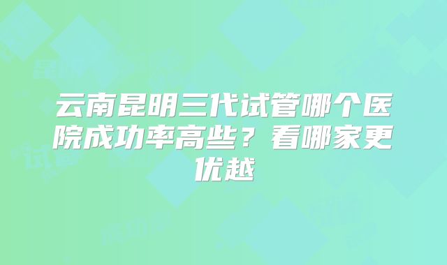 云南昆明三代试管哪个医院成功率高些？看哪家更优越