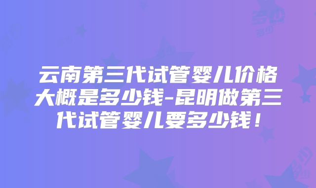 云南第三代试管婴儿价格大概是多少钱-昆明做第三代试管婴儿要多少钱!