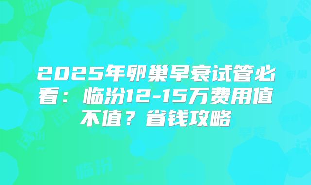 2025年卵巢早衰试管必看：临汾12-15万费用值不值？省钱攻略