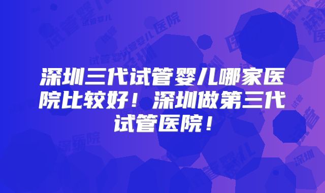 深圳三代试管婴儿哪家医院比较好！深圳做第三代试管医院！