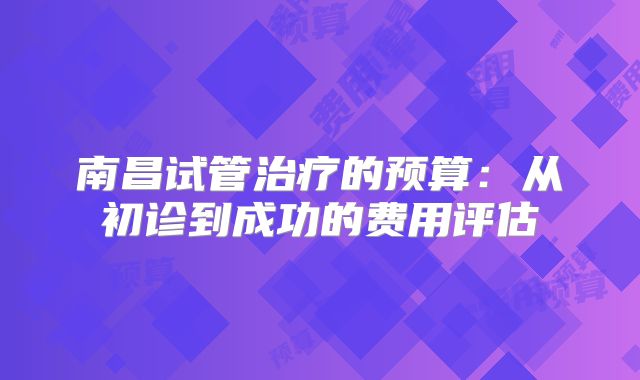 南昌试管治疗的预算：从初诊到成功的费用评估
