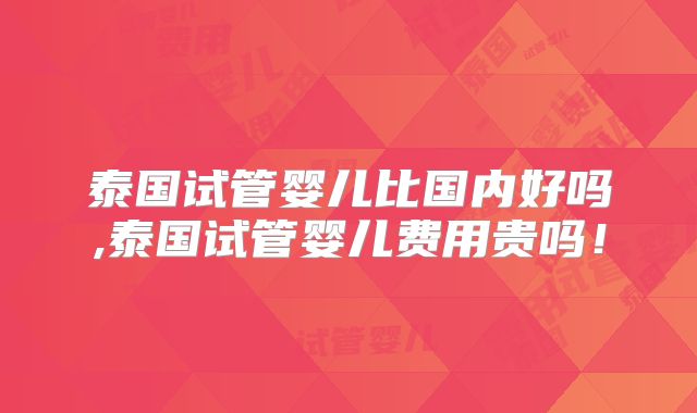 泰国试管婴儿比国内好吗,泰国试管婴儿费用贵吗！